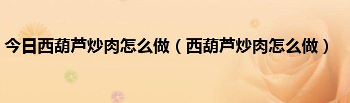 今日西葫芦炒肉怎么做（西葫芦炒肉怎么做）