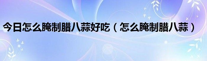 今日怎么腌制腊八蒜好吃（怎么腌制腊八蒜）