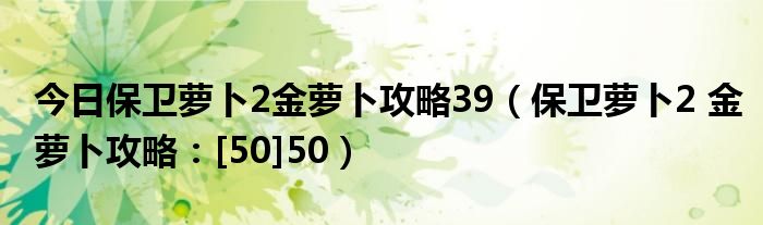 今日保卫萝卜2金萝卜攻略39（保卫萝卜2 金萝卜攻略：[50]50）