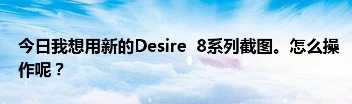 今日我想用新的Desire  8系列截图。怎么操作呢？