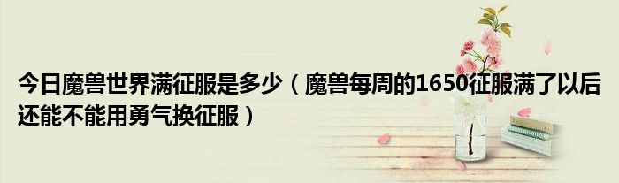 今日魔兽世界满征服是多少（魔兽每周的1650征服满了以后还能不能用勇气换征服）