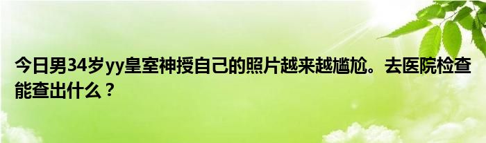 今日男34岁yy皇室神授自己的照片越来越尴尬。去医院检查能查出什么？