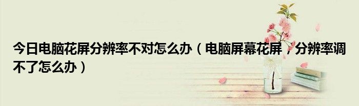 今日电脑花屏分辨率不对怎么办（电脑屏幕花屏，分辨率调不了怎么办）