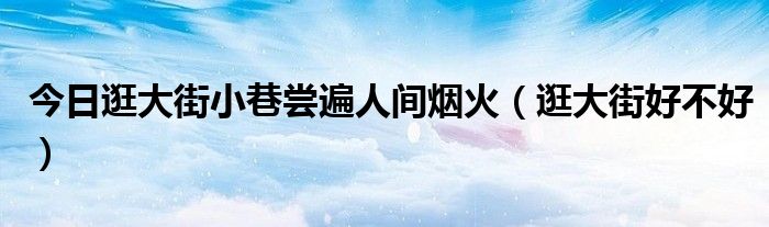 今日逛大街小巷尝遍人间烟火（逛大街好不好）