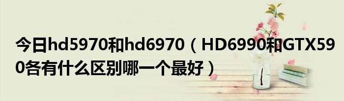 今日hd5970和hd6970（HD6990和GTX590各有什么区别哪一个最好）