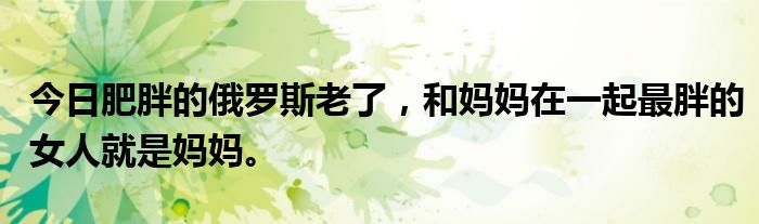 今日肥胖的俄罗斯老了，和妈妈在一起最胖的女人就是妈妈。