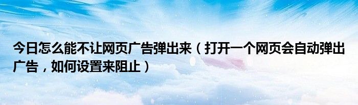 今日怎么能不让网页广告弹出来（打开一个网页会自动弹出广告，如何设置来阻止）