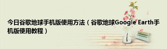 今日谷歌地球手机版使用方法（谷歌地球Google Earth手机版使用教程）