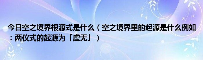 今日空之境界根源式是什么（空之境界里的起源是什么例如：两仪式的起源为「虚无」）