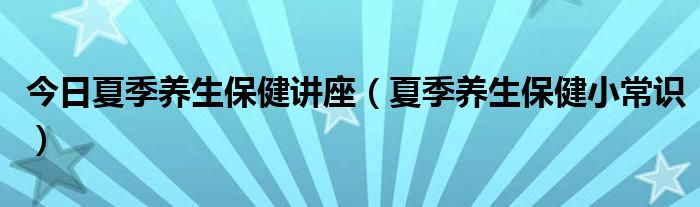 今日夏季养生保健讲座（夏季养生保健小常识）