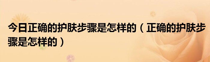 今日正确的护肤步骤是怎样的（正确的护肤步骤是怎样的）