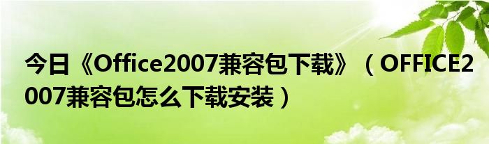 今日《Office2007兼容包下载》（OFFICE2007兼容包怎么下载安装）