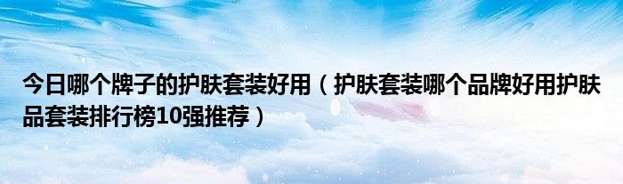 今日哪个牌子的护肤套装好用（护肤套装哪个品牌好用护肤品套装排行榜10强推荐）