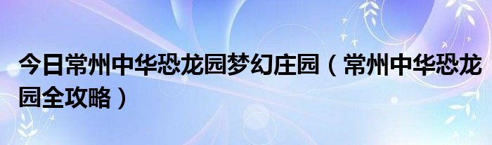 今日常州中华恐龙园梦幻庄园（常州中华恐龙园全攻略）