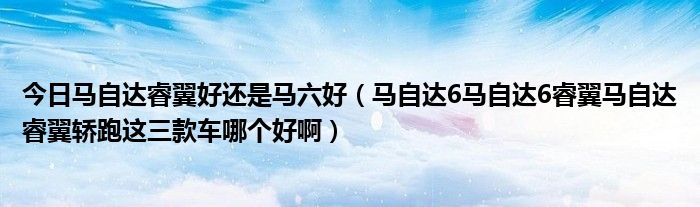 今日马自达睿翼好还是马六好（马自达6马自达6睿翼马自达睿翼轿跑这三款车哪个好啊）