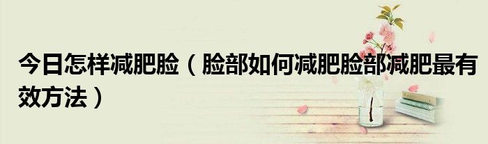 今日怎样减肥脸（脸部如何减肥脸部减肥最有效方法）