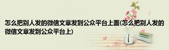 怎么把别人发的微信文章发到公众平台上面(怎么把别人发的微信文章发到公众平台上)