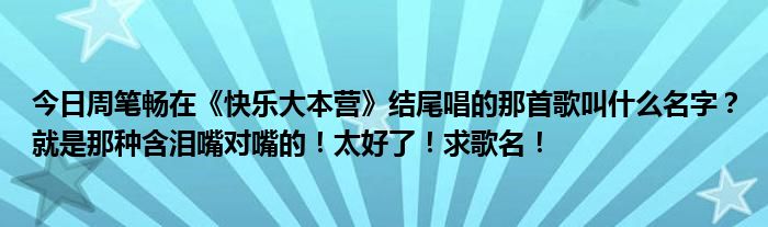 今日周笔畅在《快乐大本营》结尾唱的那首歌叫什么名字？就是那种含泪嘴对嘴的！太好了！求歌名！