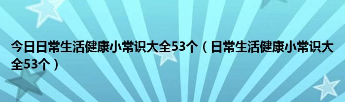 今日日常生活健康小常识大全53个（日常生活健康小常识大全53个）