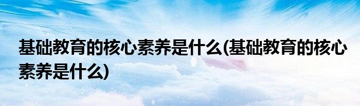 基础教育的核心素养是什么(基础教育的核心素养是什么)