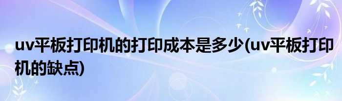 uv平板打印机的打印成本是多少(uv平板打印机的缺点)