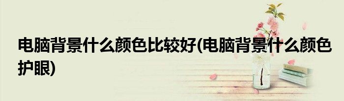 电脑背景什么颜色比较好(电脑背景什么颜色护眼)