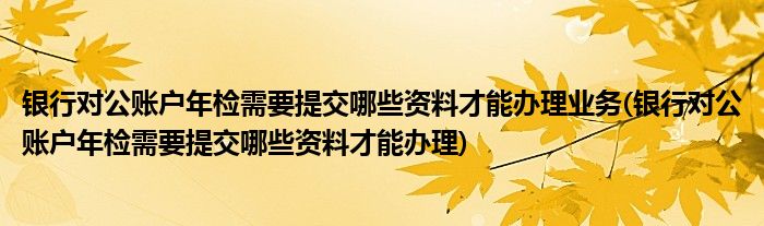 银行对公账户年检需要提交哪些资料才能办理业务(银行对公账户年检需要提交哪些资料才能办理)