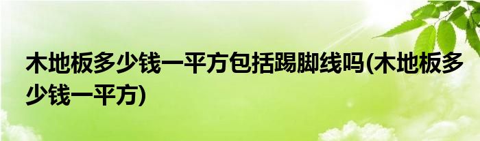 木地板多少钱一平方包括踢脚线吗(木地板多少钱一平方)