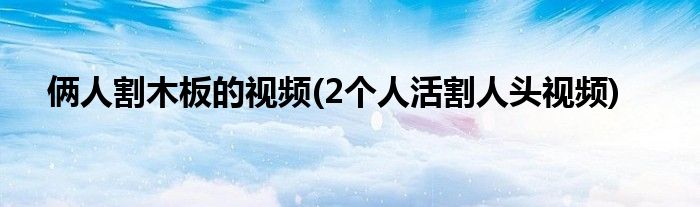 俩人割木板的视频(2个人活割人头视频)