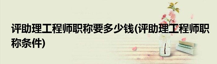 评助理工程师职称要多少钱(评助理工程师职称条件)