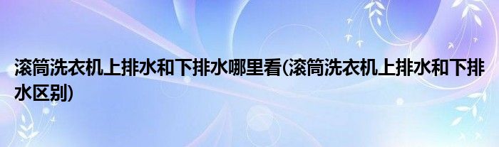 滚筒洗衣机上排水和下排水哪里看(滚筒洗衣机上排水和下排水区别)