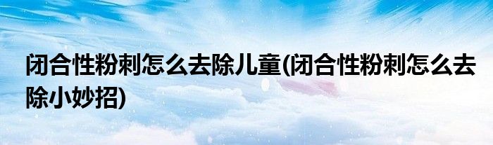 闭合性粉刺怎么去除儿童(闭合性粉刺怎么去除小妙招)