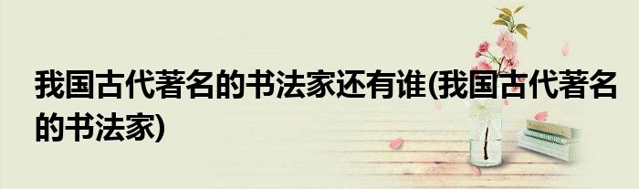 我国古代著名的书法家还有谁(我国古代著名的书法家)