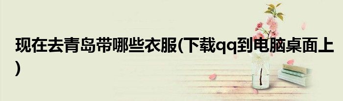 现在去青岛带哪些衣服(下载qq到电脑桌面上)