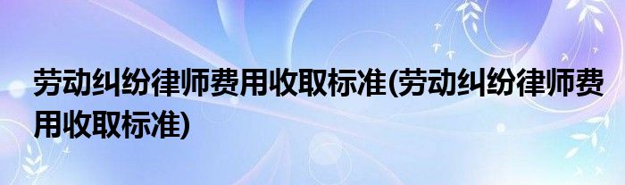 劳动纠纷律师费用收取标准(劳动纠纷律师费用收取标准)