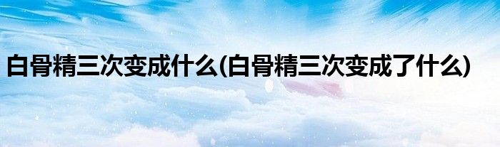 白骨精三次变成什么(白骨精三次变成了什么)