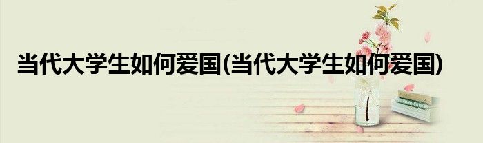 当代大学生如何爱国(当代大学生如何爱国)