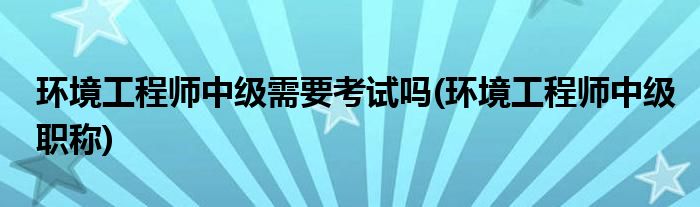 环境工程师中级需要考试吗(环境工程师中级职称)