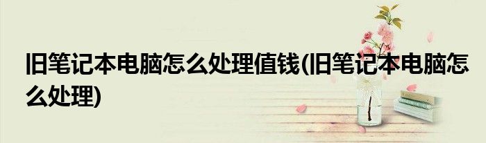 旧笔记本电脑怎么处理值钱(旧笔记本电脑怎么处理)