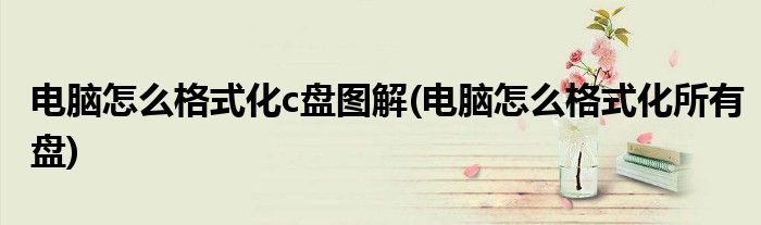 电脑怎么格式化c盘图解(电脑怎么格式化所有盘)