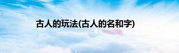 古人的玩法(古人的名和字)