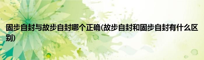 固步自封与故步自封哪个正确(故步自封和固步自封有什么区别)
