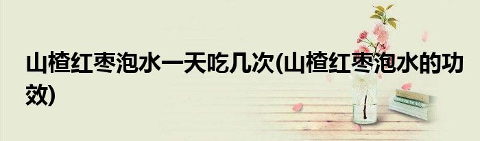 山楂红枣泡水一天吃几次(山楂红枣泡水的功效)