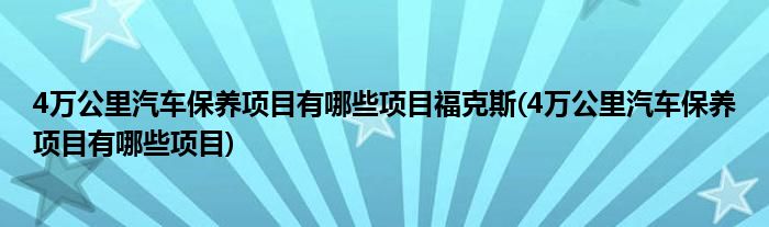 4万公里汽车保养项目有哪些项目福克斯(4万公里汽车保养项目有哪些项目)