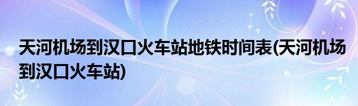 天河机场到汉口火车站地铁时间表(天河机场到汉口火车站)