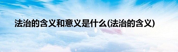 法治的含义和意义是什么(法治的含义)