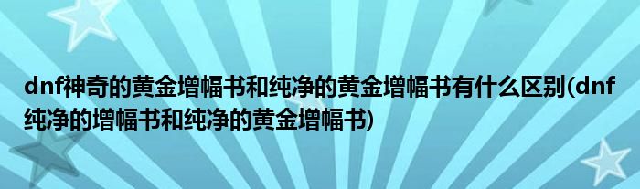 dnf神奇的黄金增幅书和纯净的黄金增幅书有什么区别(dnf纯净的增幅书和纯净的黄金增幅书)