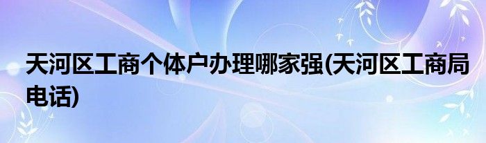 天河区工商个体户办理哪家强(天河区工商局电话)