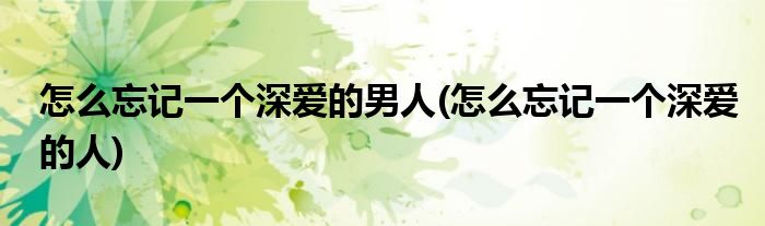 怎么忘记一个深爱的男人(怎么忘记一个深爱的人)