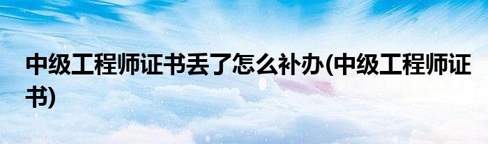 中级工程师证书丢了怎么补办(中级工程师证书)